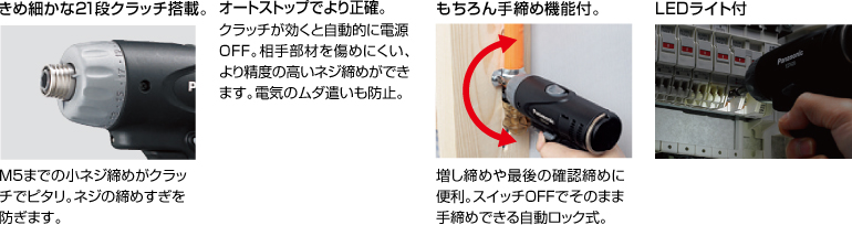 配有精美的21级离合器。 拧紧至M5的小螺钉非常适合离合器。 防止螺丝拧得过紧。 自动停止更准确。 离合器启动时，电源自动关闭。 高度的螺钉拧紧不会轻易损坏配合件。 防止浪费电力。 当然具有手拧紧功能。 方便进行额外的拧紧和终确认拧紧。 自动锁定型，可以在关闭状态下手动拧紧。 带LED灯